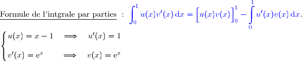 \underline{\text{Formule de l'intgrale par parties}}\ :\ {\blue{\displaystyle\int_0^{1}u(x)v'(x)\,\text{d}x=\left[\overset{}{u(x)v(x)}\right]\limits_0^1- \displaystyle\int\limits_0^1u'(x)v(x)\,\text{d}x}}.  \\ \\ \left\lbrace\begin{matrix}u(x)=x-1\quad\Longrightarrow\quad u'(x)=1 \\\\v'(x)=\text e^x\phantom{W}\quad\Longrightarrow\quad v(x)=\text e^x\end{matrix}\right.  